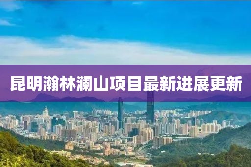 昆明瀚林澜山项目最新进展更新