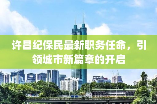 许昌纪保民最新职务任命，引领城市新篇章的开启