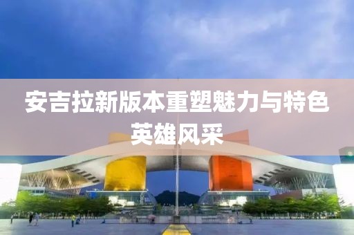 安吉拉新版本重塑魅力与特色英雄风采