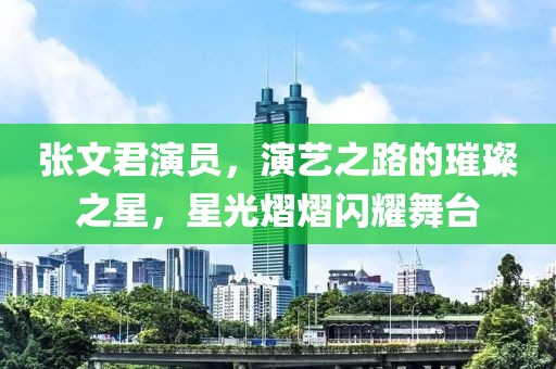 张文君演员，演艺之路的璀璨之星，星光熠熠闪耀舞台