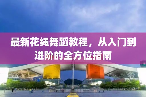 最新花绳舞蹈教程，从入门到进阶的全方位指南