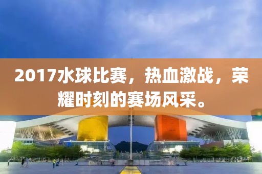 2017水球比赛，热血激战，荣耀时刻的赛场风采。