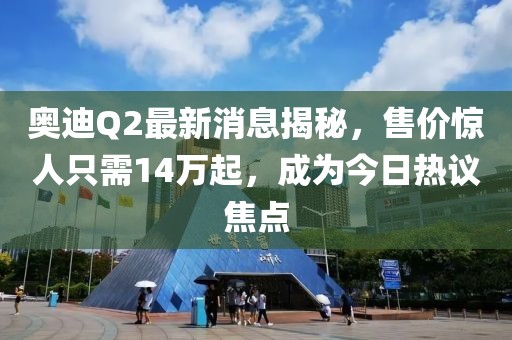 奥迪Q2最新消息揭秘，售价惊人只需14万起，成为今日热议焦点