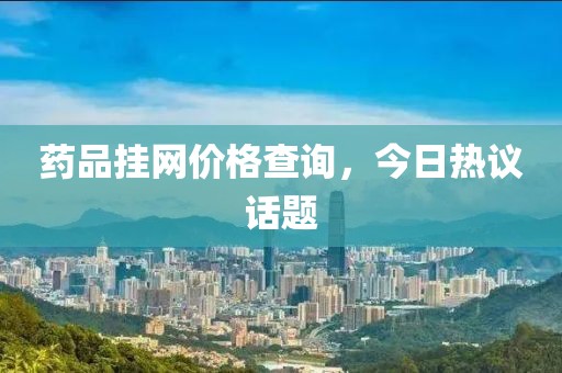 药品挂网价格查询，今日热议话题