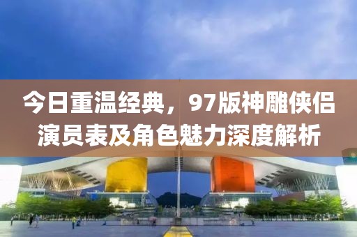 今日重温经典，97版神雕侠侣演员表及角色魅力深度解析