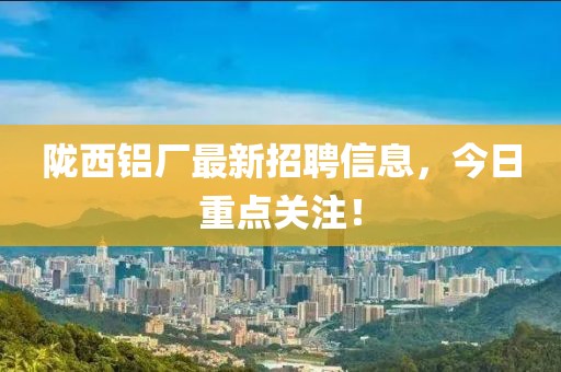 陇西铝厂最新招聘信息，今日重点关注！