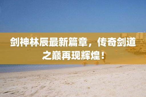 剑神林辰最新篇章，传奇剑道之巅再现辉煌！