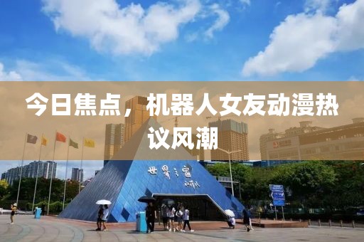 今日焦点，机器人女友动漫热议风潮