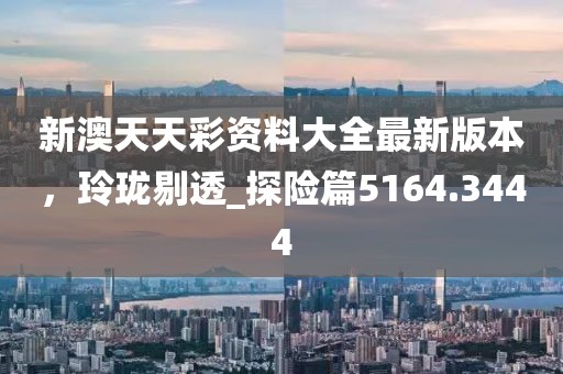 新澳天天彩资料大全最新版本，玲珑剔透_探险篇5164.3444