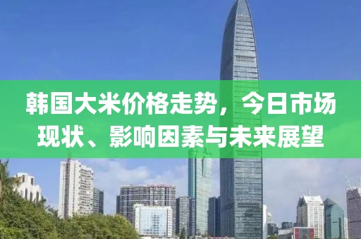 韩国大米价格走势，今日市场现状、影响因素与未来展望