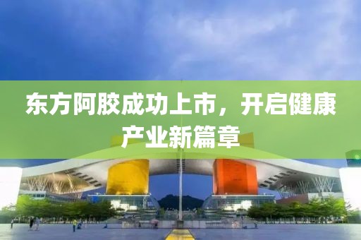 东方阿胶成功上市，开启健康产业新篇章