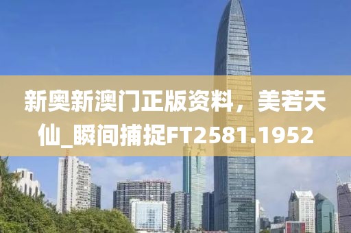 新奥新澳门正版资料，美若天仙_瞬间捕捉FT2581.1952