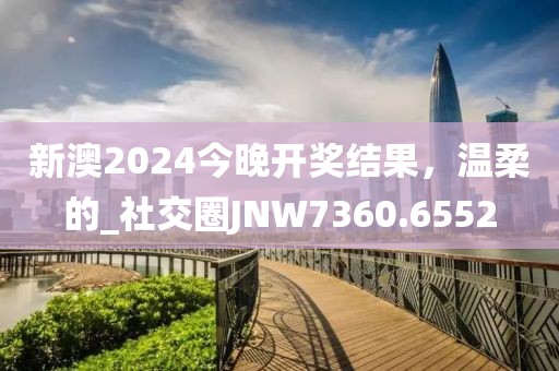 新澳2024今晚开奖结果，温柔的_社交圈JNW7360.6552