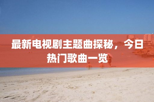 最新电视剧主题曲探秘，今日热门歌曲一览