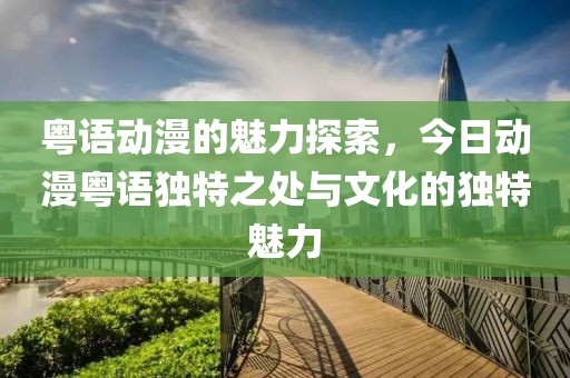 粤语动漫的魅力探索，今日动漫粤语独特之处与文化的独特魅力