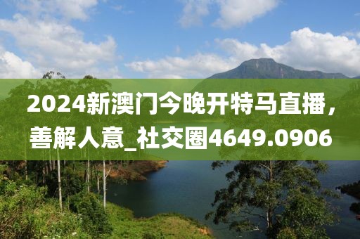2024新澳门今晚开特马直播，善解人意_社交圈4649.0906