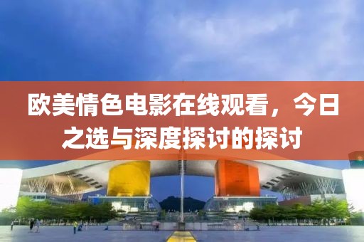 欧美情色电影在线观看，今日之选与深度探讨的探讨