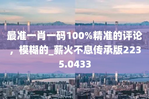 最准一肖一码100%精准的评论，模糊的_薪火不息传承版2235.0433