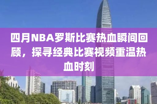 四月NBA罗斯比赛热血瞬间回顾，探寻经典比赛视频重温热血时刻