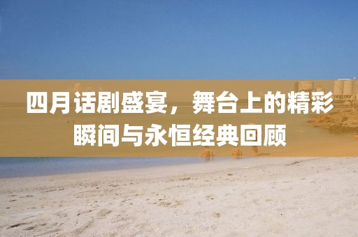 四月话剧盛宴，舞台上的精彩瞬间与永恒经典回顾