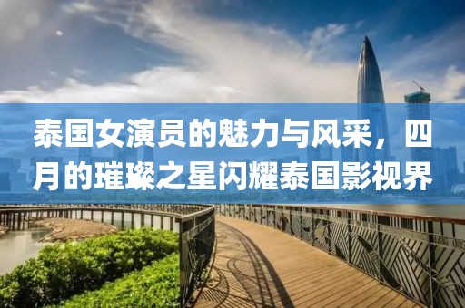 泰国女演员的魅力与风采，四月的璀璨之星闪耀泰国影视界