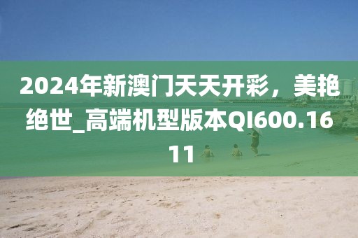 2024年新澳门天天开彩，美艳绝世_高端机型版本QI600.1611