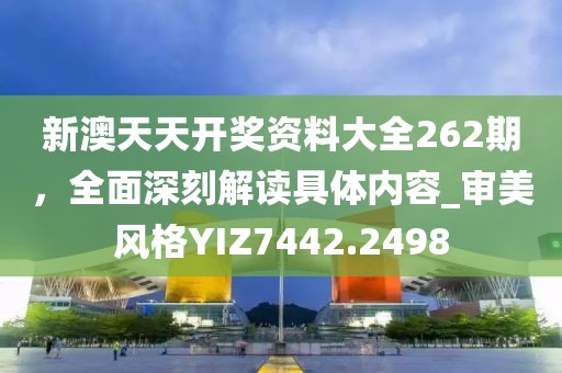 新澳天天开奖资料大全262期，全面深刻解读具体内容_审美风格YIZ7442.2498
