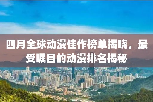 四月全球动漫佳作榜单揭晓，最受瞩目的动漫排名揭秘