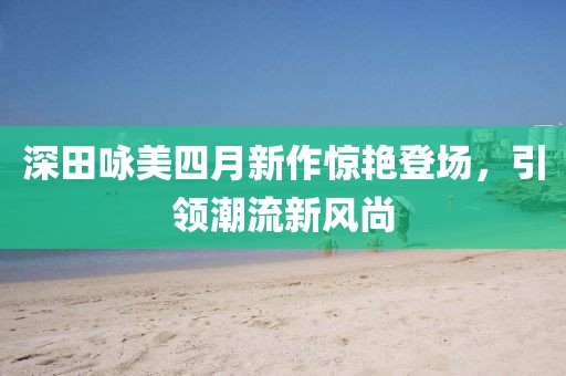 深田咏美四月新作惊艳登场，引领潮流新风尚