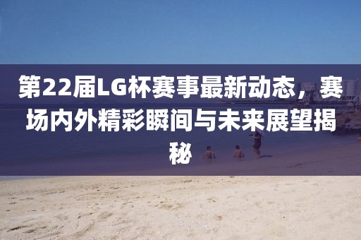 第22届LG杯赛事最新动态，赛场内外精彩瞬间与未来展望揭秘