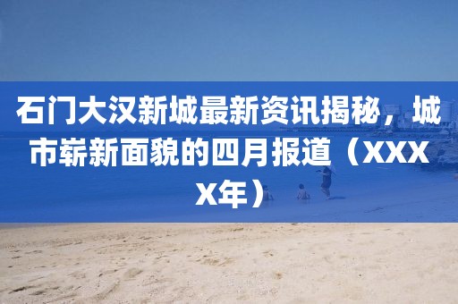 石门大汉新城最新资讯揭秘，城市崭新面貌的四月报道（XXXX年）