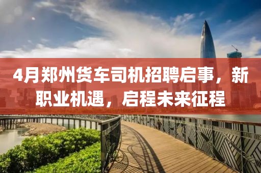4月郑州货车司机招聘启事，新职业机遇，启程未来征程