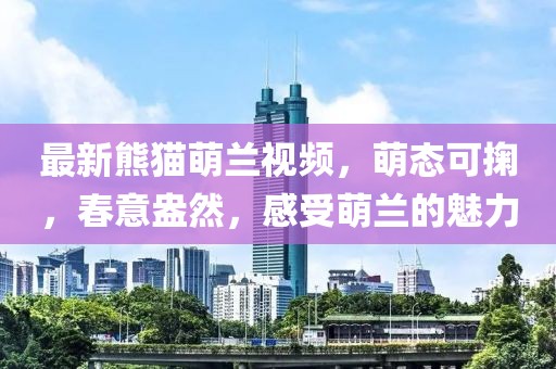 最新熊猫萌兰视频，萌态可掬，春意盎然，感受萌兰的魅力
