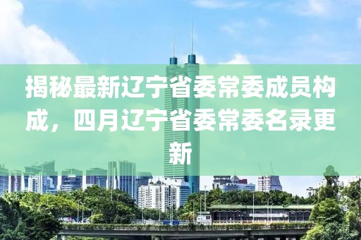 揭秘最新辽宁省委常委成员构成，四月辽宁省委常委名录更新