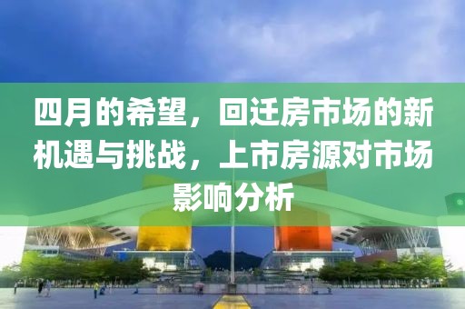 四月的希望，回迁房市场的新机遇与挑战，上市房源对市场影响分析