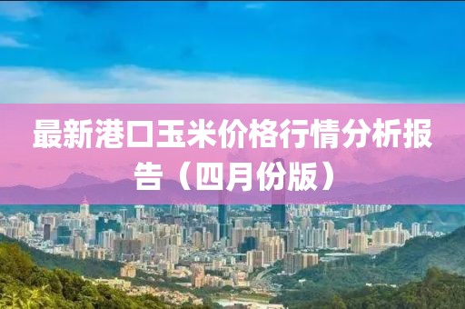 最新港口玉米价格行情分析报告（四月份版）