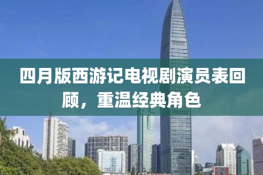 四月版西游记电视剧演员表回顾，重温经典角色
