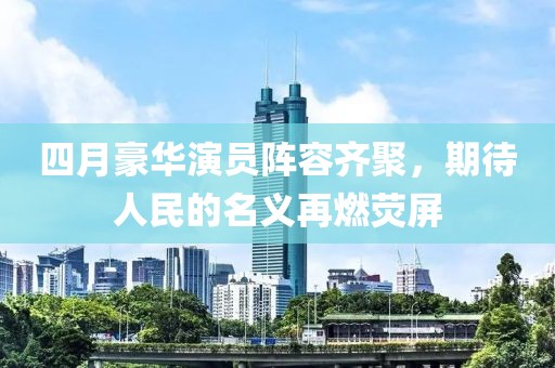 四月豪华演员阵容齐聚，期待人民的名义再燃荧屏