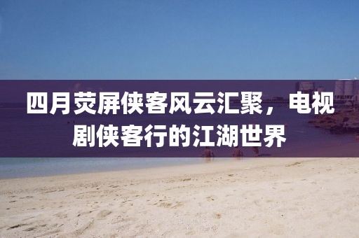 四月荧屏侠客风云汇聚，电视剧侠客行的江湖世界