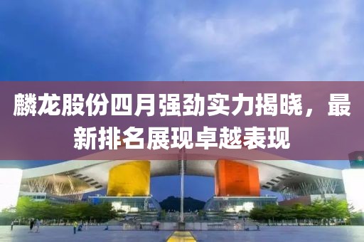 麟龙股份四月强劲实力揭晓，最新排名展现卓越表现
