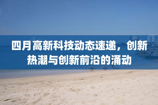 四月高新科技动态速递，创新热潮与创新前沿的涌动