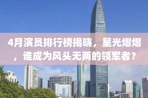 4月演员排行榜揭晓，星光熠熠，谁成为风头无两的领军者？