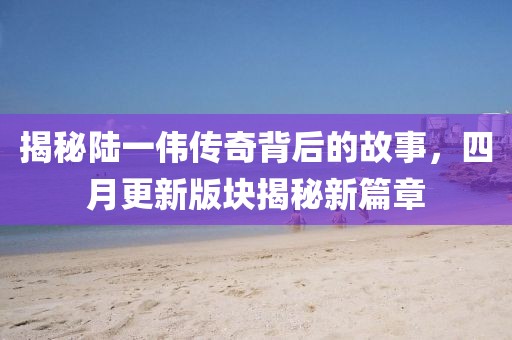 揭秘陆一伟传奇背后的故事，四月更新版块揭秘新篇章