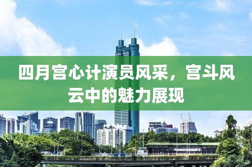 四月宫心计演员风采，宫斗风云中的魅力展现
