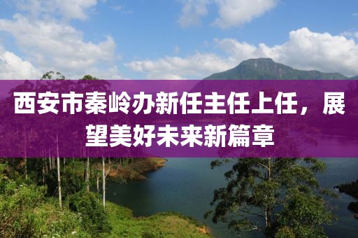 西安市秦岭办新任主任上任，展望美好未来新篇章