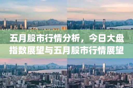 五月股市行情分析，今日大盘指数展望与五月股市行情展望