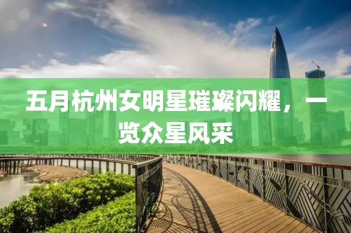 五月杭州女明星璀璨闪耀，一览众星风采