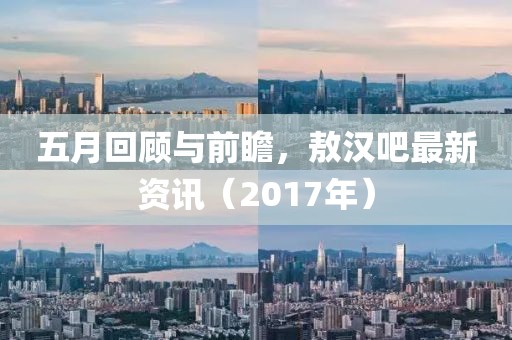 五月回顾与前瞻，敖汉吧最新资讯（2017年）