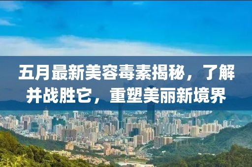 五月最新美容毒素揭秘，了解并战胜它，重塑美丽新境界