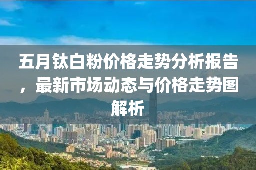五月钛白粉价格走势分析报告，最新市场动态与价格走势图解析